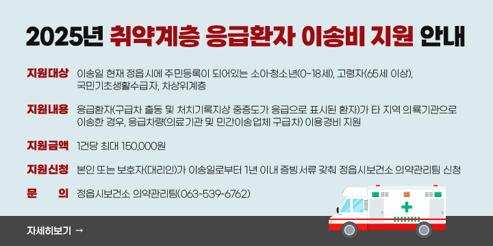 2025년 취약계층 응급환자 이송비 지원 안내
1. 지원대상 : 이송일 현재 정읍시에 주민등록이 되어있는 소아·청소년(0~18세), 고령자(65세 이상), 국민기초생활수급자, 차상위계층
2. 지원내용 : 응급환자(구급차 출동 및 처치기록지상 중증도가 응급으로 표시된 환자)가 타 지역 의룍기관으로 이송한 경우, 응급차량(의료기관 및 민간이송업체 구급차) 이용경비 지원
3. 지원금액 : 1건당 최대 150,000원
4. 지원신청 : 본인 또는 보호자(대리인)가 이송일로부터 1년 이내 증빙서류 갖춰 정읍시보건소 의약관리팀 신청
4. 문    의 : 정읍시보건소 의약관리팀(063-539-6762)
자세히보기