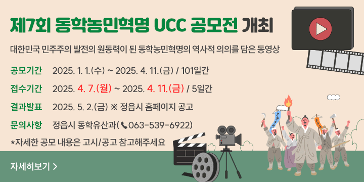 제7회 동학농민혁명 UCC 공모전 개최
대한민국 민주주의 발전의 원동력이 된 동학농민혁명의 역사적 의의를 담은 동영상
공모기간 : 2025. 1. 1.(수) ~ 2025. 4. 11.(금) / 101일간
접수기간 : 2025. 4. 7.(월) ~ 2025. 4. 11.(금) / 5일간
결과발표 : 2025. 5. 2.(금) ※ 정읍시 홈페이지 공고
문의사항 : 정읍시 동학문화재과(☎063-539-6922)
자세한 공모내용은 고시/공고 참고해주세요
자세히보기>