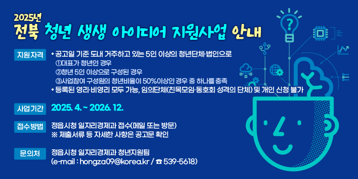 2025년 전북 청년 생생 아이디어 지원사업 안내
 ❍ 지원자격
   - 공고일 기준 도내 거주하고 있는 5인 이상의 청년단체·법인으로 ①대표가 청년인 경우 ②청년 5인 이상으로 구성된 경우 ③사업참여 구성원의 청년비율이 50%이상인 경우 중 하나를 충족
   - 등록된 영리·비영리 모두 가능, 임의단체(친목모임·동호회 성격의 단체) 및 개인 신청 불가
 ❍ 사업기간 : 2025. 4. ~ 2026. 12.
 ❍ 접수방법 : 정읍시청 일자리경제과 접수(메일 또는 방문)   ※ 제출서류 등 자세한 사항은 공고문 확인
 ❍ 문 의 처 : 정읍시청 일자리경제과 청년지원팀(e-mail : hongza09@korea.kr / ☎ 539-5618)