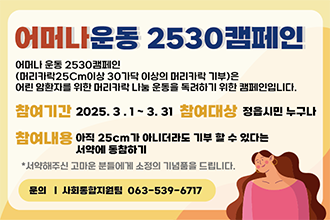 어머나 2530운동(머리카락 기부서약) 캠페인
어머나 운동 2530캠페인(머리카락25Cm이상 30가닥 이상의 머리카락 기부)은 어린 암환자를 위한 머리카락 나눔 운동을 독려하기 위한 캠페인입니다.
*참여기간 : 2025. 3. 1.~ 3. 31.
*참여대상 : 정읍시민누구나
*참여내용 : 아직 25Cm가 아니더라도 기부할 수 있다는 서약에 동참하기
 - 문의 사회통합지원팀  063-539-6717
*서약해주신 고마운분들게 소정의 기념품을 드립니다.