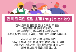 전북 외국인 포털은 도내 외국인 주민의 
사용 편의를 위해 9개 국어 
(한국어,영어,베트남어,중국어,몽골어,
네팔어,캄보디아어,태국어,러시아어)로 제작되었습니다. 

외국인 주민의 전북 정착을 위해 
외국인 정책, 기초 생활 자료, 생활 교육, 자격증 
교육,현장 교육 신청, 국적취득 면접 대비 자료,
 전북 흥보잡지 등을 제공합니다.