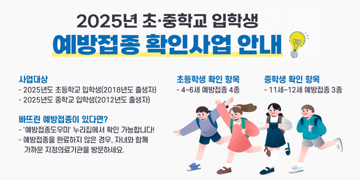 2025년 초·중학교 입학생 대상 필수 예방접종 확인사업 안내
□ 사업대상
- 2025년도 초등학교 입학생(2018년도 출생자)
- 2025년도 중학교 입학생(2012년도 출생자)

□ 초등학생 확인 항목
- 4~6세 예방접종 4종

□ 중학생 확인 항목
- 11세~12세 예방접종 3종

□ 빠뜨린 예방접종이 있다면?
'예방접종도우미' 누리집에서 확인 가능합니다!
예방접종을 완료하지 않은 경우, 자녀와 함께 가까운 지정의료기관을 방문하세요.