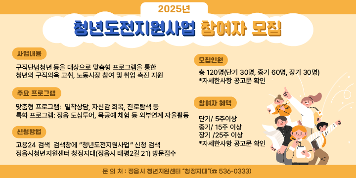 ❍ 사 업 명 : 2025년 청년도전지원사업
 ❍ 사업내용 : 구직단념청년 등을 대상으로 맞춤형 프로그램을 통한 청년의 구직의욕 고취, 노동시장 참여 및 취업 촉진 지원
 ❍ 모집인원 : 총 120명(단기 30명, 중기 60명, 장기 30명)
   - 구직단념청년, 자립준비청년, 북한이탈 청년 등으로 6개월 이상 취업과 교육ㆍ직업훈련 참여 이력이 없는 18세~45세 청년
 ❍ 주요 프로그램
   - (맞춤형 프로그램) 밀착상담, 자신감 회복, 진로탐색 등
   - (특화 프로그램) 정읍 도심투어, 목공예 체험 등 외부연계 자율활동
 ❍ 참여자 혜택 : 각 과정별 참여수당 및 인센티브 등
   - (단기 / 5주 이상) 참여수당 50만원
   - (중기 / 15주 이상) 참여수당 150만원, 인센티브 20만원, 취(창)업 인센티브 50만원
   - (장기 / 25주 이상) 참여수당 250만원, 인센티브 20만원, 구직활동 인센티브 30만원, 취(창)업 인센티브 50만원
 ❍ 신청 방법
   - 고용24 검색 -> 검색창에 “청년도전지원사업” 신청 검색
   - QR코드로 신청 https://naver.me/502geEFw
   - 정읍시청년지원센터 청정지대(정읍시 태평2길 21) 방문접수 ❍ 문 의 처 : 정읍시 청년지원센터 “청정지대”(☎ 539-5618)