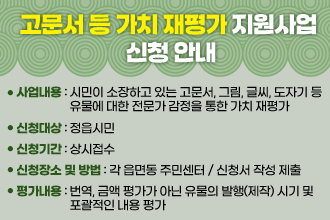 고문서 등 가치 재평가 지원사업 신청 안내
- 사업내용: 시민이 소장하고 있는 고문서, 그림, 글씨, 도자기 등  유물에 대한 전문가 감정을 통한 가치 재평가
  - 신청대상: 정읍시민
  - 신청기간: 상시접수
  - 신청장소 및 방법: 각 읍면동 주민센터 / 신청서 작성 제출
  - 평가내용: 번역, 금액 평가가 아닌 유물의 발행(제작) 시기 및   포괄적인 내용 평가