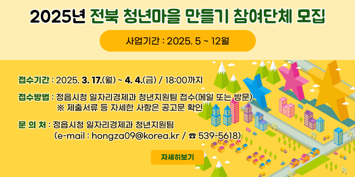 2025년 전북 청년마을 만들기 참여단체 모집
사업기간 : 2025. 5 ~ 12월
접수기간 : 2025. 3. 17.(월) ~ 4. 4.(금) / 18:00까지
접수방법 : 정읍시청 일자리경제과 청년지원팀 접수(메일 또는 방문)
                 ※ 제출서류 등 자세한 사항은 공고문 확인
문 의 처 : 정읍시청 일자리경제과 청년지원팀
                (e-mail : hongza09@korea.kr / ☎ 539-5618)
자세히보기