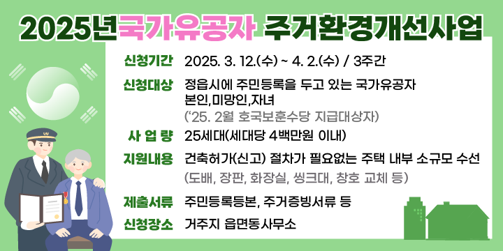 ❍ 신청기간 : 2025. 3. 12.(수) ~ 4. 2.(수) / 3주간 
 ❍ 신청대상 : 정읍시에 주민등록을 두고 있는 국가유공자                       본인,미망인,자녀
               (‘25. 2월 호국보훈수당 지급대상자)
 ❍ 사 업 량 : 25세대(세대당 4백만원 이내)  
 ❍ 지원내용 : 건축허가(신고) 절차가 필요없는 주택 내부                    소규모 수선
              (도배, 장판, 화장실, 씽크대, 창호 교체 등)
 ❍ 제출서류 : 주민등록등본, 주거증빙서류 등
 ❍ 신청장소 : 거주지 읍면동사무소