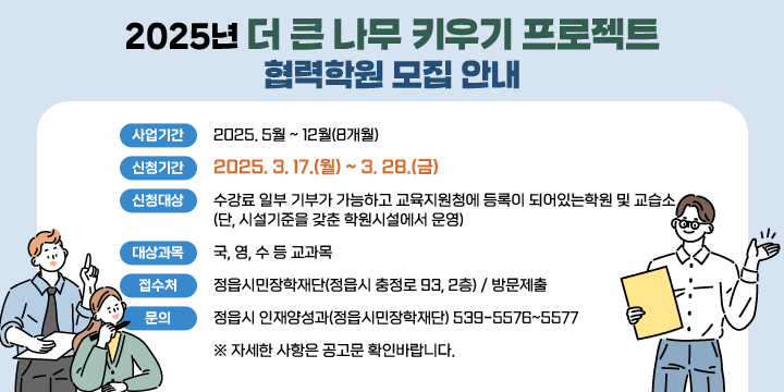 2025년 더 큰 나무 키우기 프로젝트 협력학원 모집 안내
사업기간 : 2025. 5월 ~ 12월(8개월)
 신청기간 : 2025. 3. 17.(월) ~ 3. 28.(금)
 신청대상 : 수강료 일부 기부가 가능하고 교육지원청에 등록이 되어있는학원 및 교습소(단, 시설기준을 갖춘 학원시설에서 운영)
 대상과목 : 국, 영, 수 등 교과목
 접 수 처 : 정읍시민장학재단(정읍시 충정로 93, 2층) / 방문제출
 문    의 : 정읍시 인재양성과(정읍시민장학재단) 539-5576~5577
 ※ 자세한 사항은 공고문 확인바랍니다.