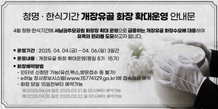 청명  한식기간 개장유골 화장 확대운영 안내문
4월 청명  한식기간에 서남권추모공원 화장장 확대 운영으로 급증하는 개장유골 화장수요에 대응하여 유족의 편리를 도모하고자 합니다.

ㅁ운영기간 : 2025. 04. 04..(금) ~ 04. 06.(일) 3일간ㅁ운영내용 : 개장유골 화장 확대운영(평일 8기 ➡ 15기)          ㅁ화장예약방법 : 
 -인터넷 신청만 가능(유선,팩스,방문접수 등 불가)
 - e하늘 장사정보시스템(www.15774129.go.kr)에 접속하여 예약
 - 화장 당일 15일전부터 예약가능
 - 예)2025.04.04.일은 2025.03.21.일 00시부터 예약가능
 - 예)2025.04.05.일은 2025.03.22.일 00시부터 예약가능